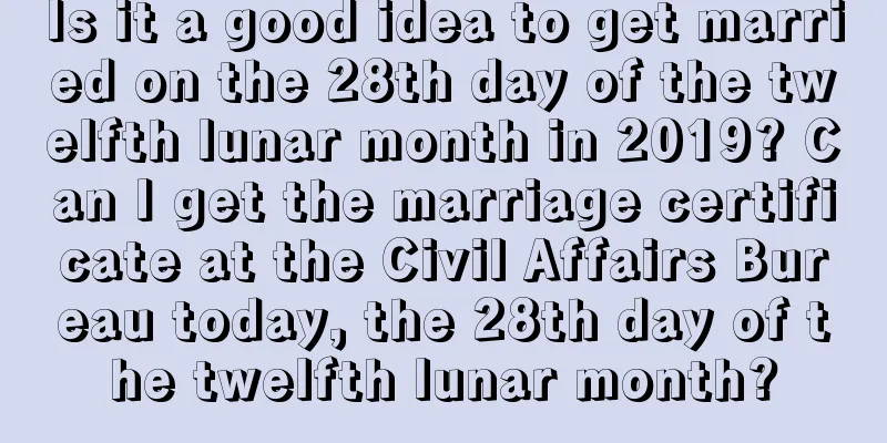 Is it a good idea to get married on the 28th day of the twelfth lunar month in 2019? Can I get the marriage certificate at the Civil Affairs Bureau today, the 28th day of the twelfth lunar month?