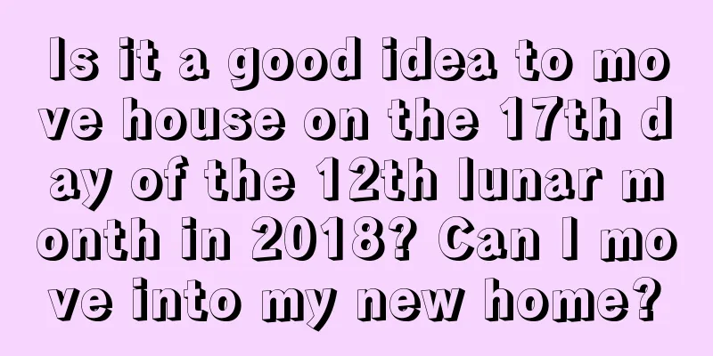 Is it a good idea to move house on the 17th day of the 12th lunar month in 2018? Can I move into my new home?