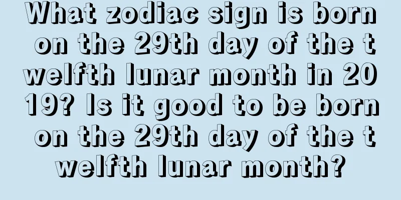 What zodiac sign is born on the 29th day of the twelfth lunar month in 2019? Is it good to be born on the 29th day of the twelfth lunar month?