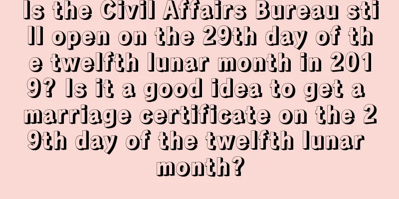 Is the Civil Affairs Bureau still open on the 29th day of the twelfth lunar month in 2019? Is it a good idea to get a marriage certificate on the 29th day of the twelfth lunar month?