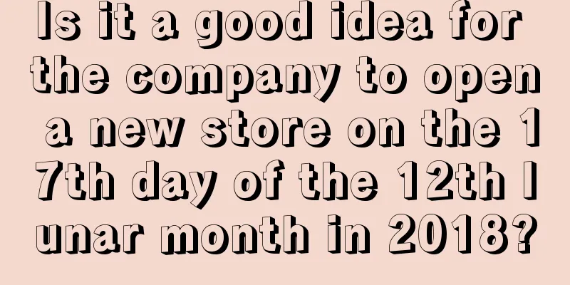 Is it a good idea for the company to open a new store on the 17th day of the 12th lunar month in 2018?