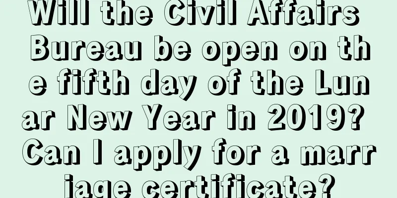 Will the Civil Affairs Bureau be open on the fifth day of the Lunar New Year in 2019? Can I apply for a marriage certificate?