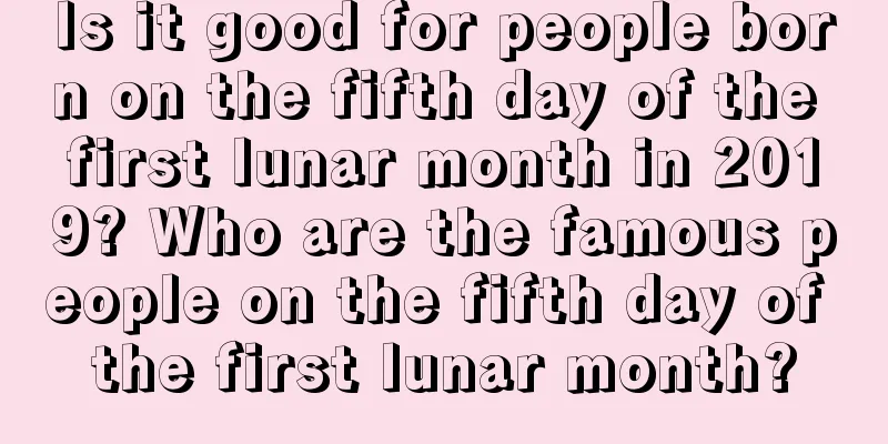 Is it good for people born on the fifth day of the first lunar month in 2019? Who are the famous people on the fifth day of the first lunar month?