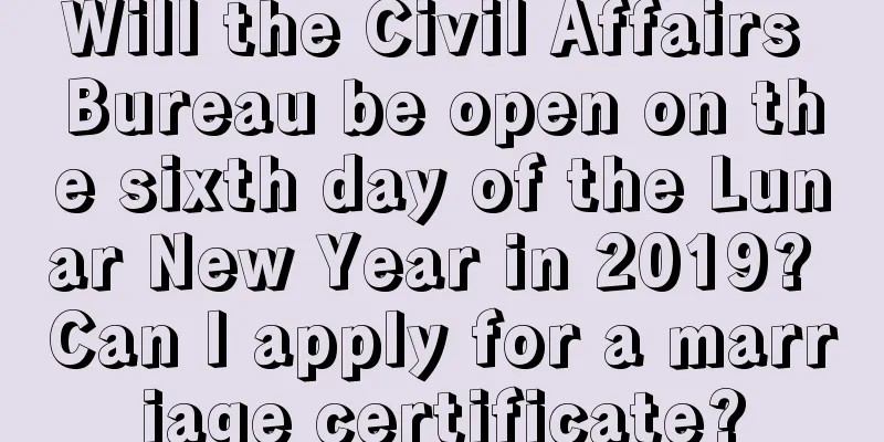 Will the Civil Affairs Bureau be open on the sixth day of the Lunar New Year in 2019? Can I apply for a marriage certificate?