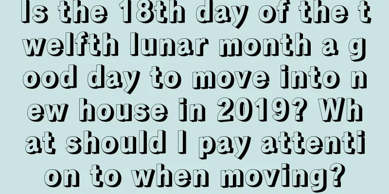 Is the 18th day of the twelfth lunar month a good day to move into new house in 2019? What should I pay attention to when moving?
