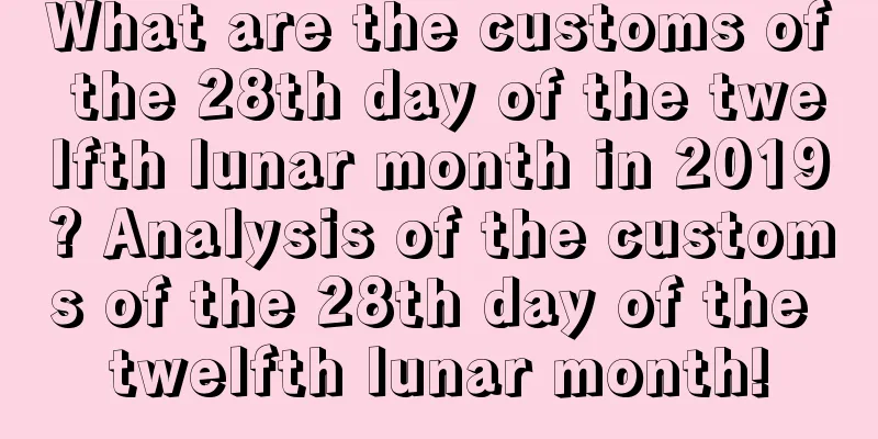 What are the customs of the 28th day of the twelfth lunar month in 2019? Analysis of the customs of the 28th day of the twelfth lunar month!
