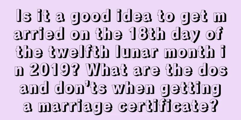 Is it a good idea to get married on the 18th day of the twelfth lunar month in 2019? What are the dos and don’ts when getting a marriage certificate?