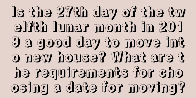 Is the 27th day of the twelfth lunar month in 2019 a good day to move into new house? What are the requirements for choosing a date for moving?