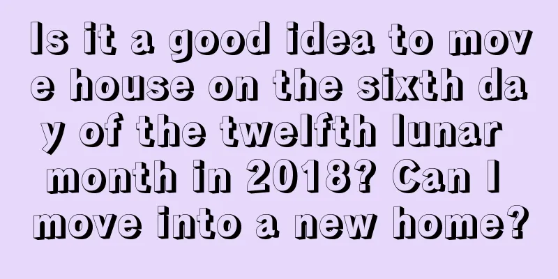 Is it a good idea to move house on the sixth day of the twelfth lunar month in 2018? Can I move into a new home?