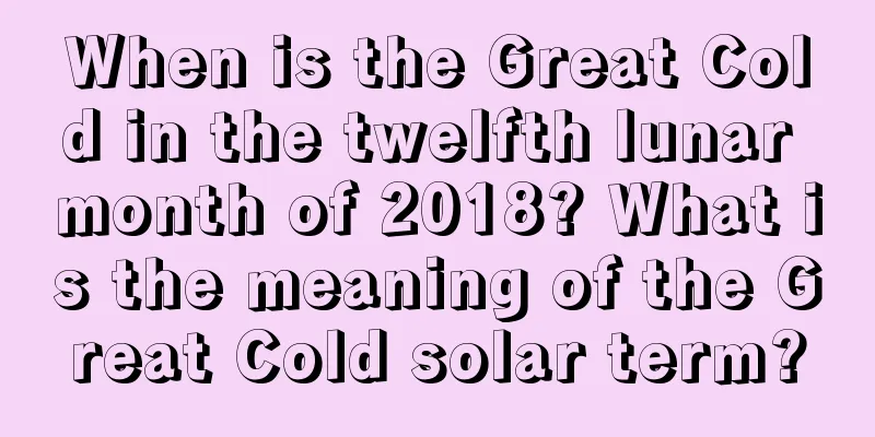 When is the Great Cold in the twelfth lunar month of 2018? What is the meaning of the Great Cold solar term?