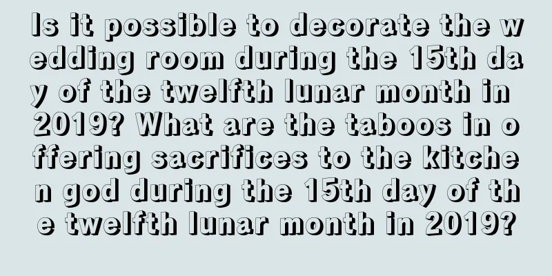 Is it possible to decorate the wedding room during the 15th day of the twelfth lunar month in 2019? What are the taboos in offering sacrifices to the kitchen god during the 15th day of the twelfth lunar month in 2019?