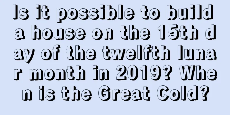 Is it possible to build a house on the 15th day of the twelfth lunar month in 2019? When is the Great Cold?