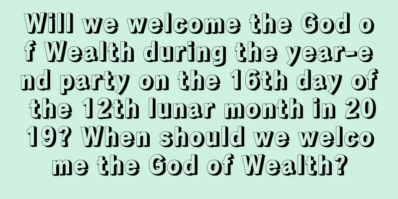 Will we welcome the God of Wealth during the year-end party on the 16th day of the 12th lunar month in 2019? When should we welcome the God of Wealth?