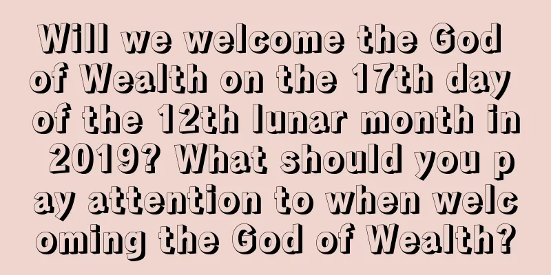 Will we welcome the God of Wealth on the 17th day of the 12th lunar month in 2019? What should you pay attention to when welcoming the God of Wealth?