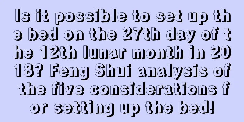 Is it possible to set up the bed on the 27th day of the 12th lunar month in 2018? Feng Shui analysis of the five considerations for setting up the bed!