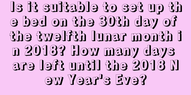 Is it suitable to set up the bed on the 30th day of the twelfth lunar month in 2018? How many days are left until the 2018 New Year's Eve?