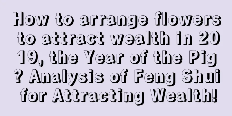 How to arrange flowers to attract wealth in 2019, the Year of the Pig? Analysis of Feng Shui for Attracting Wealth!