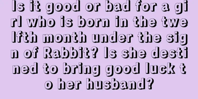 Is it good or bad for a girl who is born in the twelfth month under the sign of Rabbit? Is she destined to bring good luck to her husband?