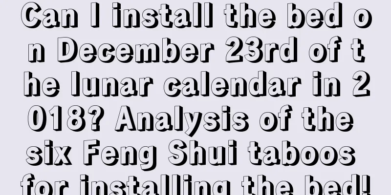 Can I install the bed on December 23rd of the lunar calendar in 2018? Analysis of the six Feng Shui taboos for installing the bed!