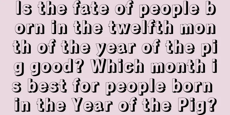 Is the fate of people born in the twelfth month of the year of the pig good? Which month is best for people born in the Year of the Pig?