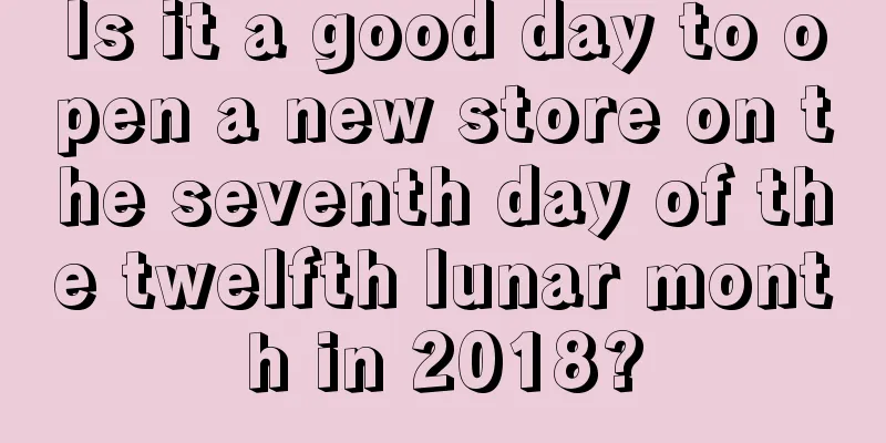 Is it a good day to open a new store on the seventh day of the twelfth lunar month in 2018?