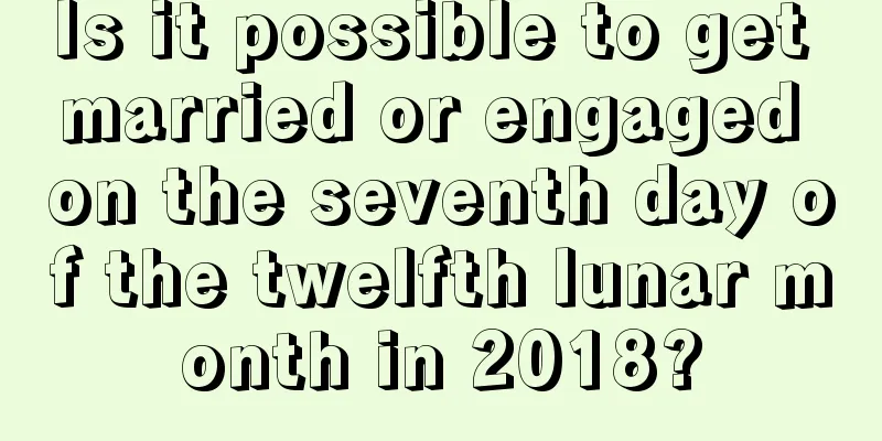 Is it possible to get married or engaged on the seventh day of the twelfth lunar month in 2018?