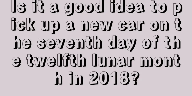 Is it a good idea to pick up a new car on the seventh day of the twelfth lunar month in 2018?