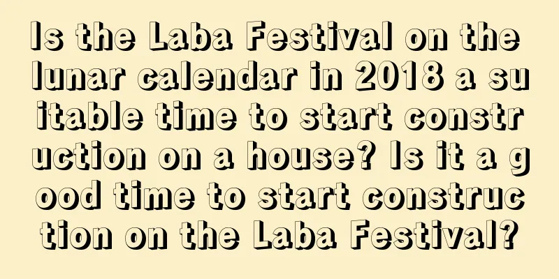 Is the Laba Festival on the lunar calendar in 2018 a suitable time to start construction on a house? Is it a good time to start construction on the Laba Festival?