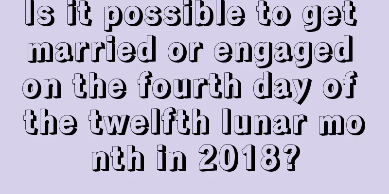Is it possible to get married or engaged on the fourth day of the twelfth lunar month in 2018?