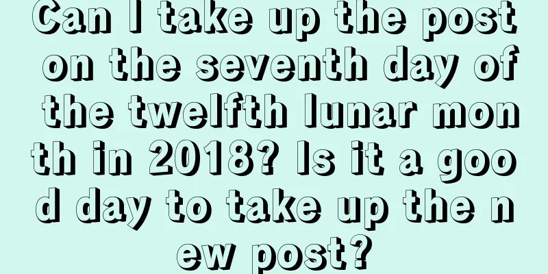 Can I take up the post on the seventh day of the twelfth lunar month in 2018? Is it a good day to take up the new post?