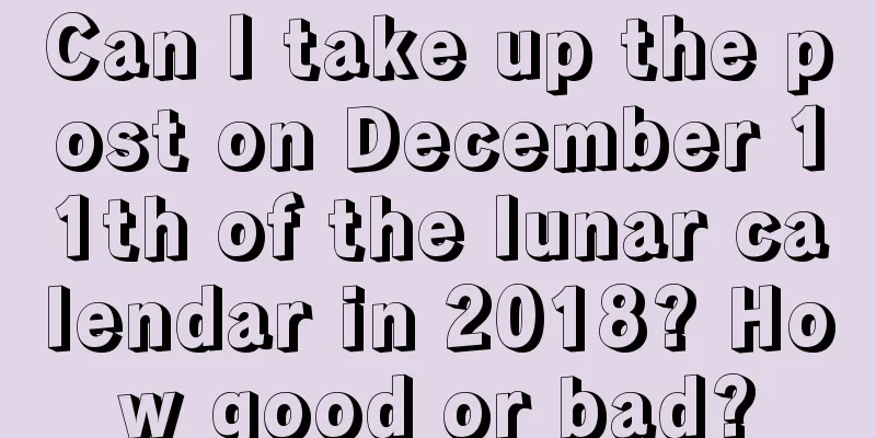 Can I take up the post on December 11th of the lunar calendar in 2018? How good or bad?