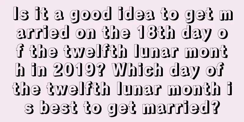 Is it a good idea to get married on the 18th day of the twelfth lunar month in 2019? Which day of the twelfth lunar month is best to get married?