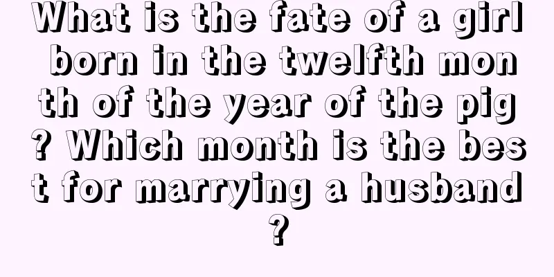 What is the fate of a girl born in the twelfth month of the year of the pig? Which month is the best for marrying a husband?