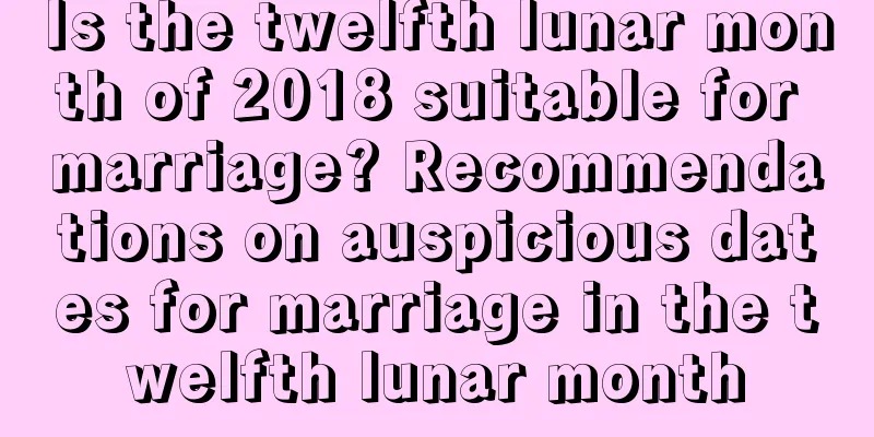 Is the twelfth lunar month of 2018 suitable for marriage? Recommendations on auspicious dates for marriage in the twelfth lunar month