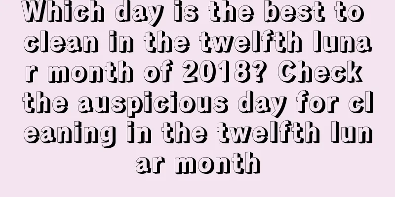 Which day is the best to clean in the twelfth lunar month of 2018? Check the auspicious day for cleaning in the twelfth lunar month