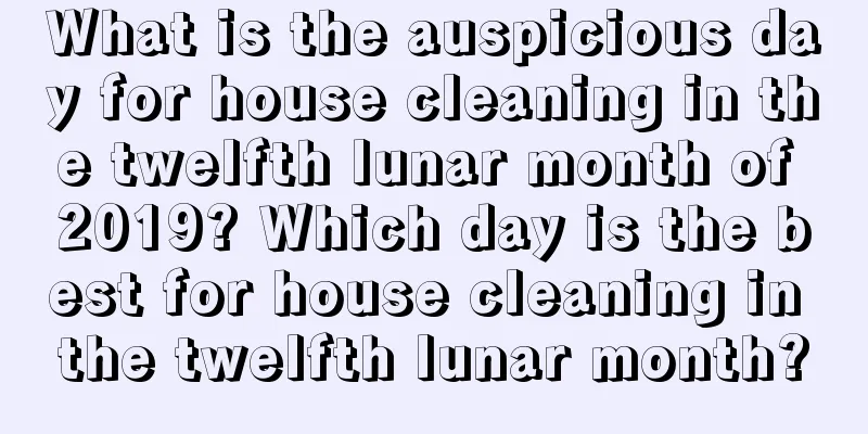 What is the auspicious day for house cleaning in the twelfth lunar month of 2019? Which day is the best for house cleaning in the twelfth lunar month?