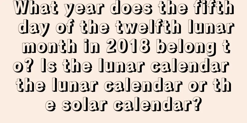 What year does the fifth day of the twelfth lunar month in 2018 belong to? Is the lunar calendar the lunar calendar or the solar calendar?