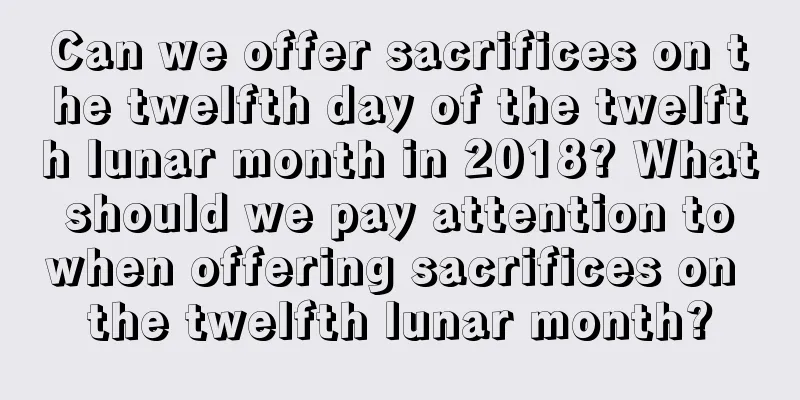 Can we offer sacrifices on the twelfth day of the twelfth lunar month in 2018? What should we pay attention to when offering sacrifices on the twelfth lunar month?