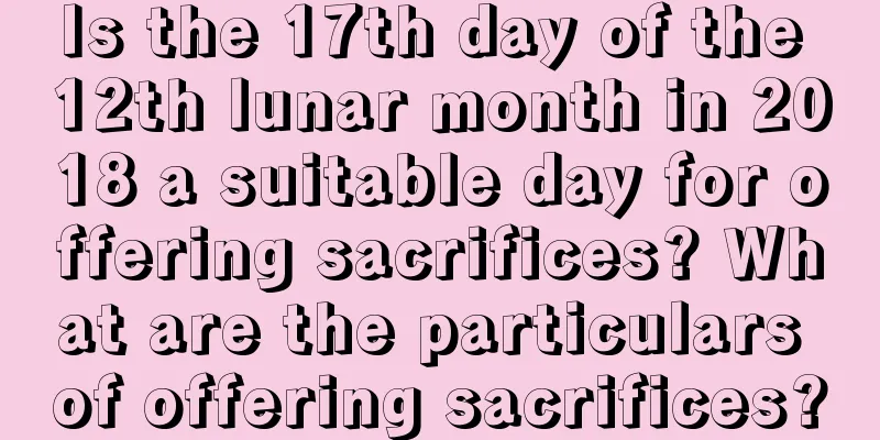 Is the 17th day of the 12th lunar month in 2018 a suitable day for offering sacrifices? What are the particulars of offering sacrifices?