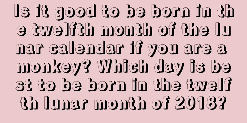 Is it good to be born in the twelfth month of the lunar calendar if you are a monkey? Which day is best to be born in the twelfth lunar month of 2018?