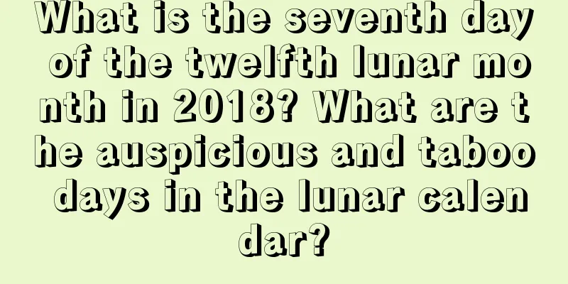 What is the seventh day of the twelfth lunar month in 2018? What are the auspicious and taboo days in the lunar calendar?