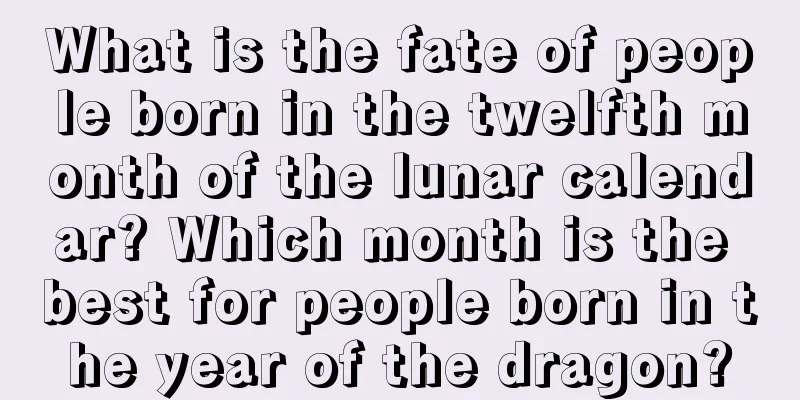 What is the fate of people born in the twelfth month of the lunar calendar? Which month is the best for people born in the year of the dragon?