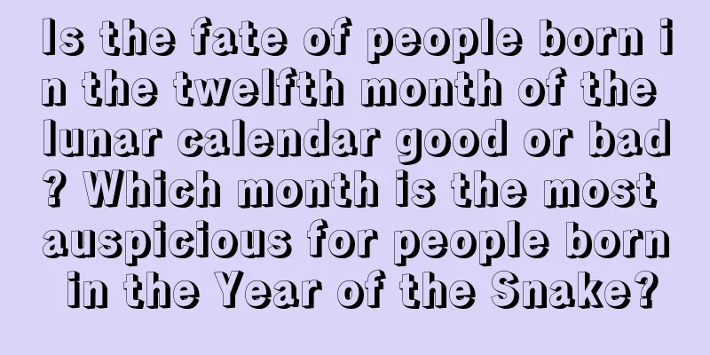 Is the fate of people born in the twelfth month of the lunar calendar good or bad? Which month is the most auspicious for people born in the Year of the Snake?