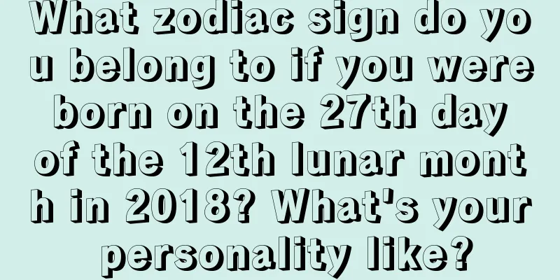 What zodiac sign do you belong to if you were born on the 27th day of the 12th lunar month in 2018? What's your personality like?