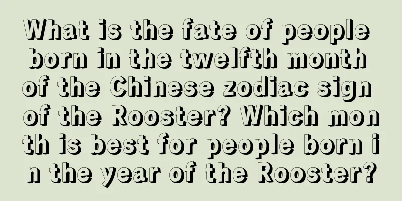 What is the fate of people born in the twelfth month of the Chinese zodiac sign of the Rooster? Which month is best for people born in the year of the Rooster?