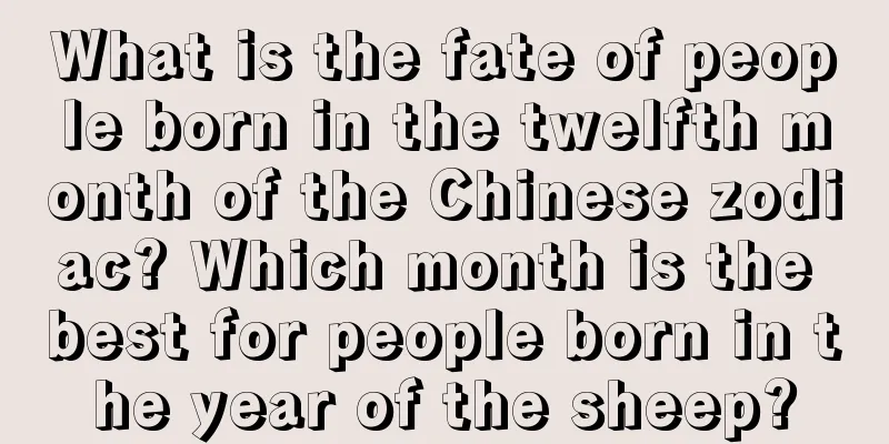 What is the fate of people born in the twelfth month of the Chinese zodiac? Which month is the best for people born in the year of the sheep?