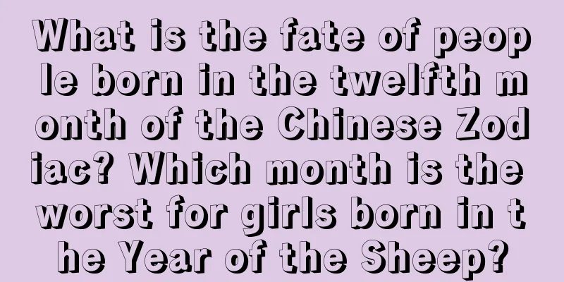 What is the fate of people born in the twelfth month of the Chinese Zodiac? Which month is the worst for girls born in the Year of the Sheep?