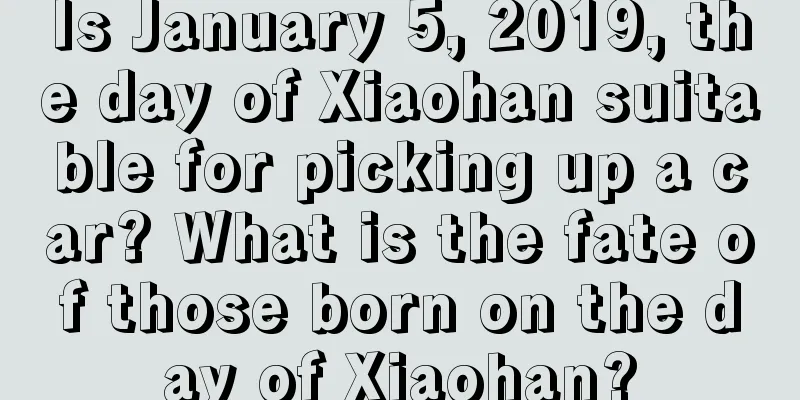 Is January 5, 2019, the day of Xiaohan suitable for picking up a car? What is the fate of those born on the day of Xiaohan?