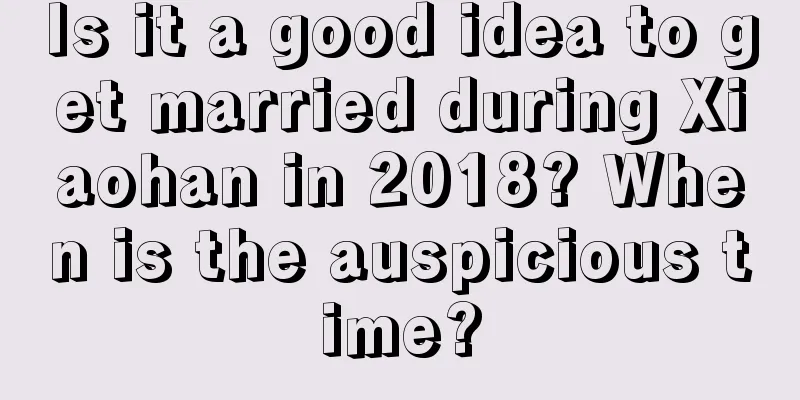Is it a good idea to get married during Xiaohan in 2018? When is the auspicious time?