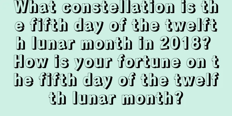 What constellation is the fifth day of the twelfth lunar month in 2018? How is your fortune on the fifth day of the twelfth lunar month?